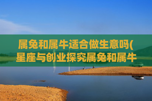 属兔和属牛适合做生意吗(星座与创业探究属兔和属牛的商业天赋)