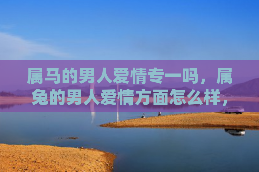 属马的男人爱情专一吗，属兔的男人爱情方面怎么样，了解属兔男人的爱情观