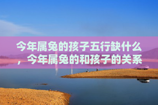 今年属兔的孩子五行缺什么，今年属兔的和孩子的关系怎么样，属兔的人与孩子的关系