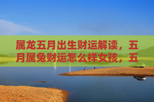 属龙五月出生财运解读，五月属兔财运怎么样女孩，五月属兔女孩的财运表现如何