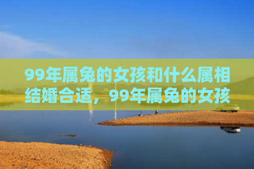 99年属兔的女孩和什么属相结婚合适，99年属兔的女孩子怎么样，99年属兔的女孩子的特点