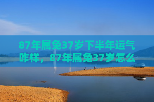 87年属兔37岁下半年运气咋样，87年属兔37岁怎么样了，属兔人37岁的生活状况
