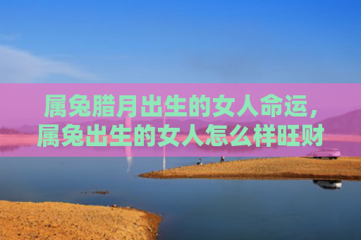 属兔腊月出生的女人命运，属兔出生的女人怎么样旺财，属兔女人旺财小诀窍