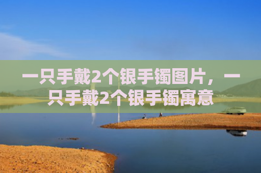 一只手戴2个银手镯图片，一只手戴2个银手镯寓意