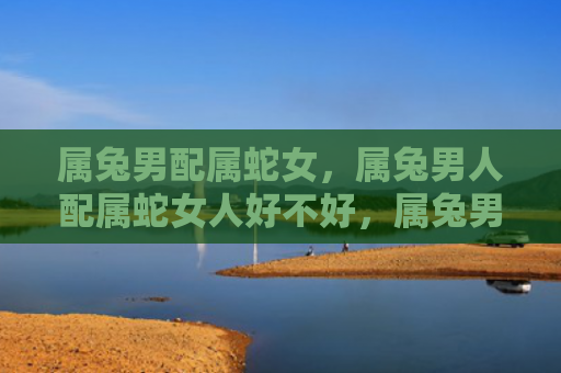 属兔男配属蛇女，属兔男人配属蛇女人好不好，属兔男人和属蛇女人的爱情观和性格特点有哪些相似之处
