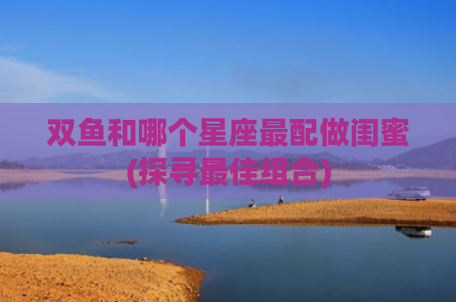 双鱼和哪个星座最配做闺蜜(探寻最佳组合)