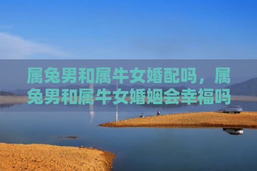 属兔男和属牛女婚配吗，属兔男和属牛女婚姻会幸福吗，相处默契度高