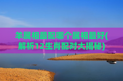 羊属相最配哪个属相最好(解析12生肖配对大揭秘)