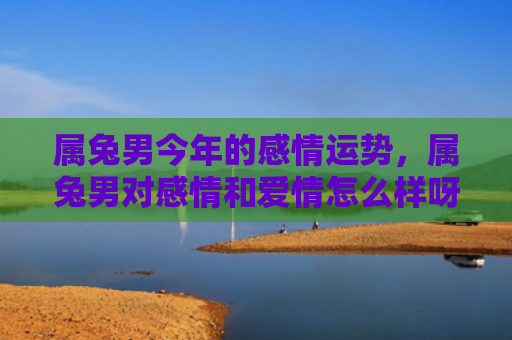 属兔男今年的感情运势，属兔男对感情和爱情怎么样呀，属兔男的爱情故事