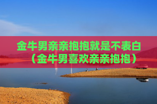 金牛男亲亲抱抱就是不表白（金牛男喜欢亲亲抱抱）