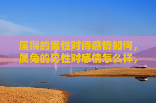 属猴的男性对待感情如何，属兔的男性对感情怎么样，属兔男生的感情表现