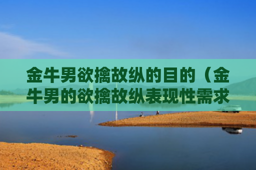 金牛男欲擒故纵的目的（金牛男的欲擒故纵表现性需求强吗?）