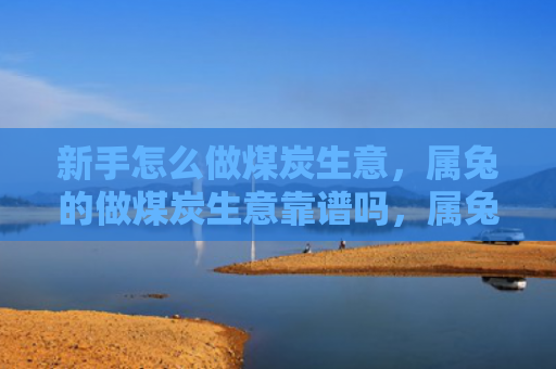 新手怎么做煤炭生意，属兔的做煤炭生意靠谱吗，属兔人做煤炭生意的优缺点