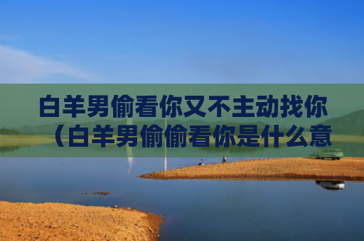 白羊男偷看你又不主动找你（白羊男偷偷看你是什么意思）