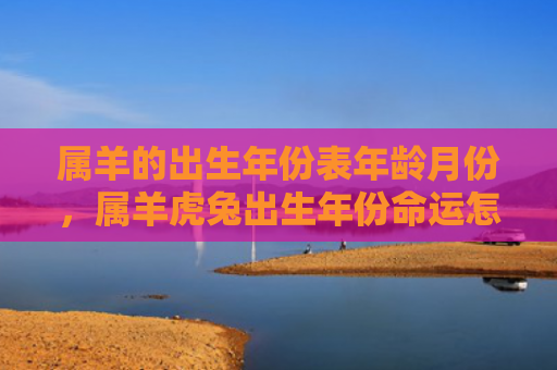 属羊的出生年份表年龄月份，属羊虎兔出生年份命运怎么样，属羊虎兔出生年份的人有什么特点
