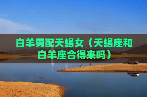 白羊男配天蝎女（天蝎座和白羊座合得来吗）