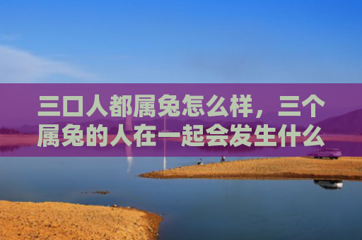 三口人都属兔怎么样，三个属兔的人在一起会发生什么