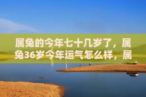 属兔的今年七十几岁了，属兔36岁今年运气怎么样，属兔36岁运势解析