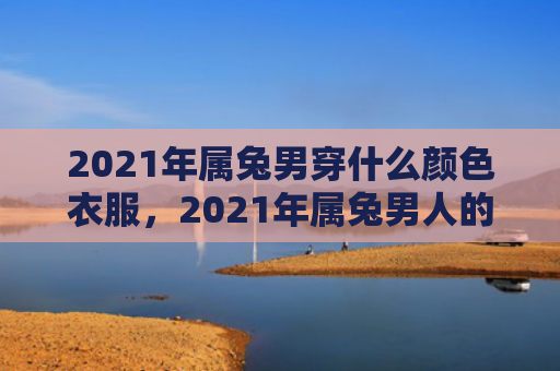 2021年属兔男穿什么颜色衣服，2021年属兔男人的运势如何，属兔男人2021年的运势分析