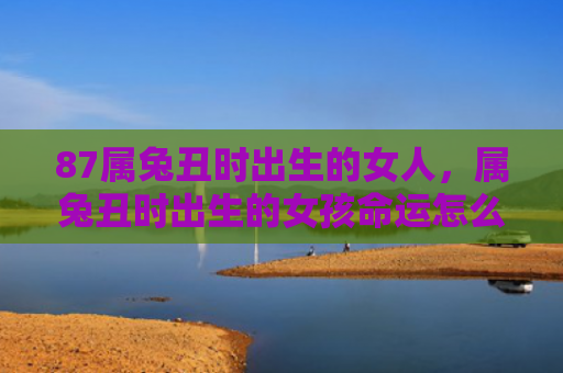 87属兔丑时出生的女人，属兔丑时出生的女孩命运怎么样呢，属兔丑时出生的女孩命运如何