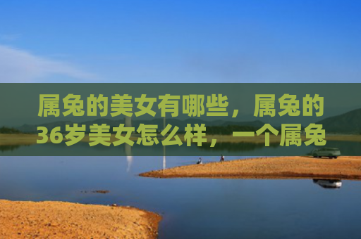属兔的美女有哪些，属兔的36岁美女怎么样，一个属兔36岁的美女的故事