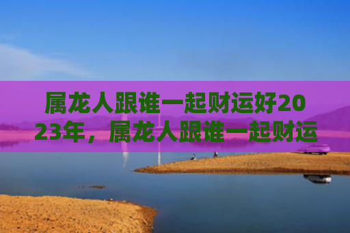 属龙人跟谁一起财运好2023年，属龙人跟谁一起财运好