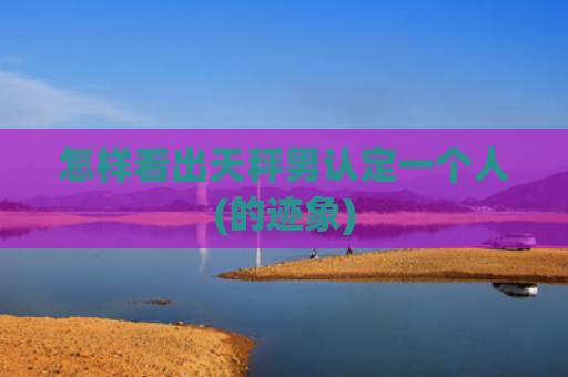 怎样看出天秤男认定一个人(的迹象)