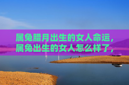 属兔腊月出生的女人命运，属兔出生的女人怎么样了，属兔女的人生轨迹
