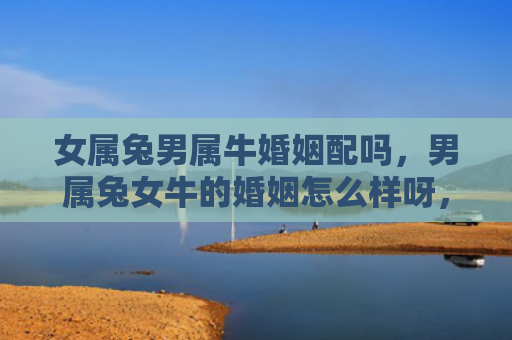 女属兔男属牛婚姻配吗，男属兔女牛的婚姻怎么样呀，兔男牛女的姻缘