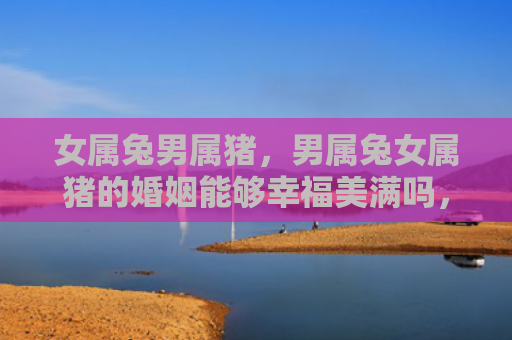 女属兔男属猪，男属兔女属猪的婚姻能够幸福美满吗，男属兔女属猪的婚姻真的靠谱吗