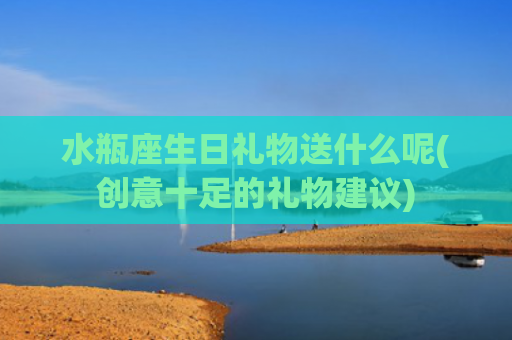 水瓶座生日礼物送什么呢(创意十足的礼物建议)