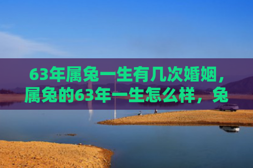 63年属兔一生有几次婚姻，属兔的63年一生怎么样，兔年出生的人一生如何