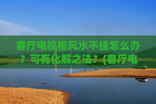 客厅电视柜风水不佳怎么办？可有化解之法？(客厅电视柜图片大全)