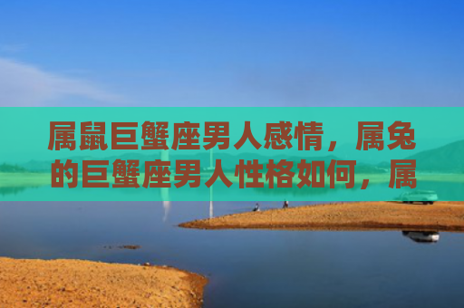 属鼠巨蟹座男人感情，属兔的巨蟹座男人性格如何，属兔巨蟹座男人的特点与表现