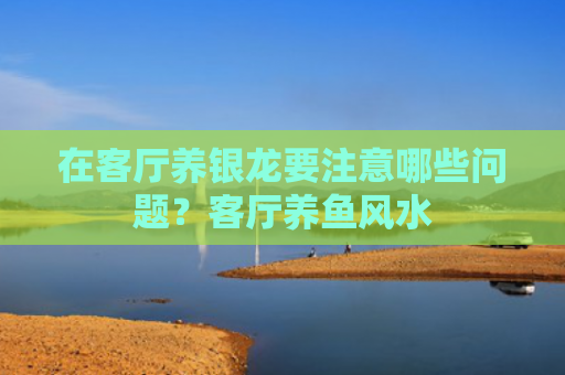 在客厅养银龙要注意哪些问题？客厅养鱼风水
