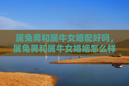 属兔男和属牛女婚配好吗，属兔男和属牛女婚姻怎么样呀，属兔男和属牛女的婚姻情况