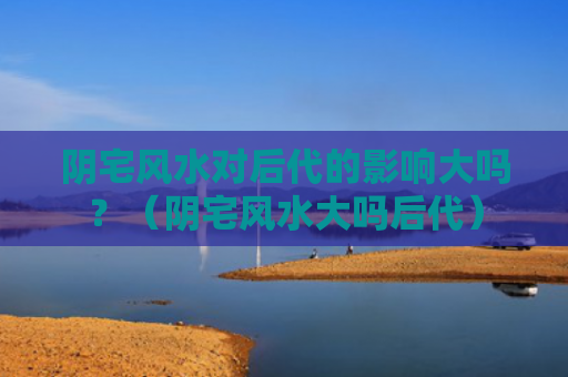 阴宅风水对后代的影响大吗？（阴宅风水大吗后代）