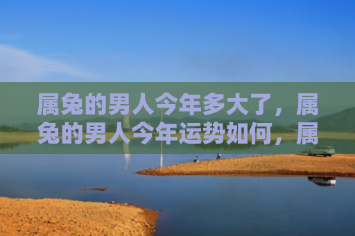 属兔的男人今年多大了，属兔的男人今年运势如何，属兔男人命运多舛