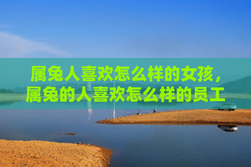 属兔人喜欢怎么样的女孩，属兔的人喜欢怎么样的员工，属兔的人喜欢哪种类型的员工