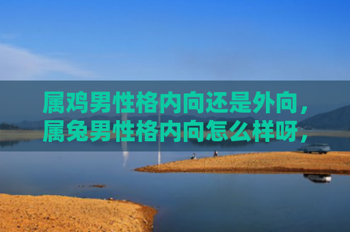 属鸡男性格内向还是外向，属兔男性格内向怎么样呀，属兔男性格内向的表现