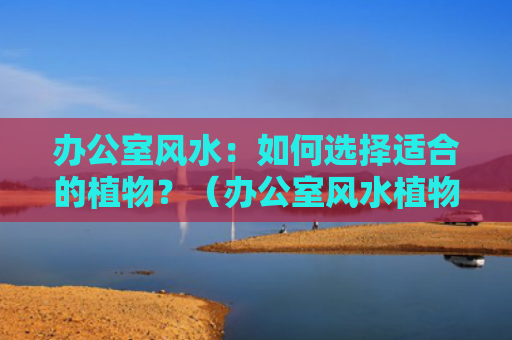 办公室风水：如何选择适合的植物？（办公室风水植物如何选择）