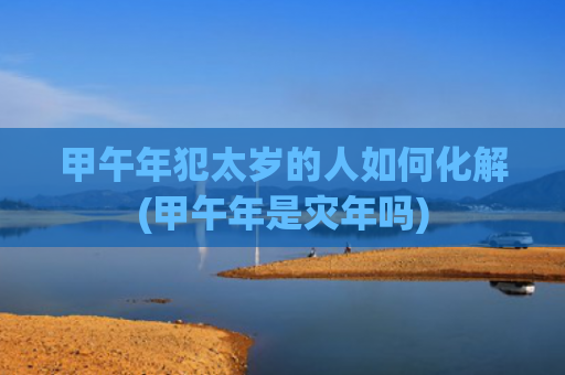 甲午年犯太岁的人如何化解(甲午年是灾年吗)