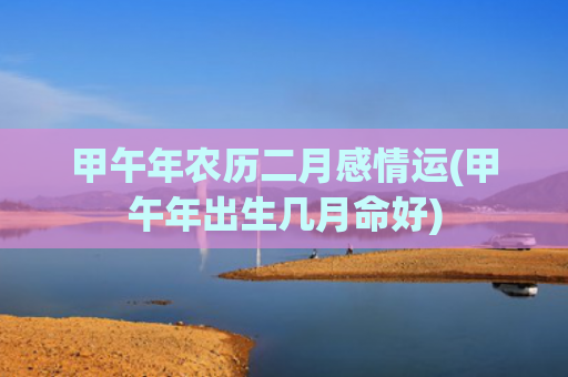 甲午年农历二月感情运(甲午年出生几月命好)
