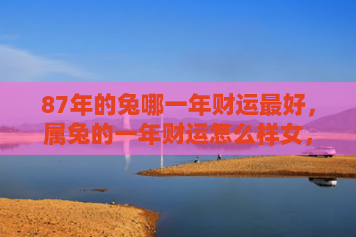 87年的兔哪一年财运最好，属兔的一年财运怎么样女，属兔的女性今年财运如何