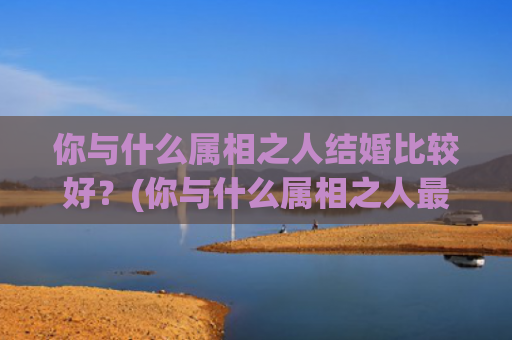 你与什么属相之人结婚比较好？(你与什么属相之人最配)