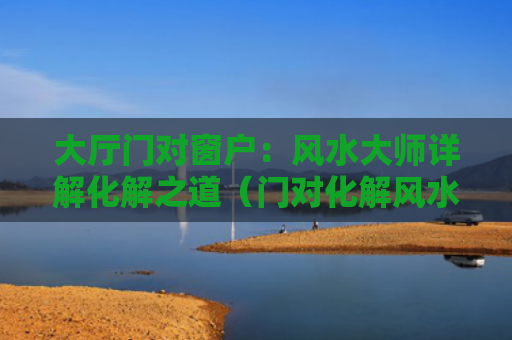 大厅门对窗户：风水大师详解化解之道（门对化解风水）