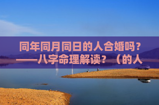 同年同月同日的人合婚吗？——八字命理解读？（的人合婚八字命理解读）