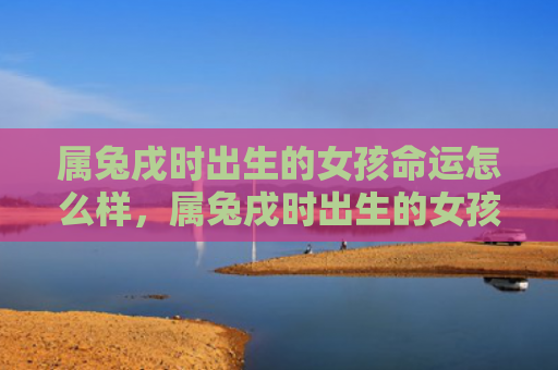 属兔戌时出生的女孩命运怎么样，属兔戌时出生的女孩命运怎么样啊，属兔戌时出生的女孩会有什么命运