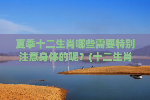 夏季十二生肖哪些需要特别注意身体的呢？(十二生肖夏季的生肖)