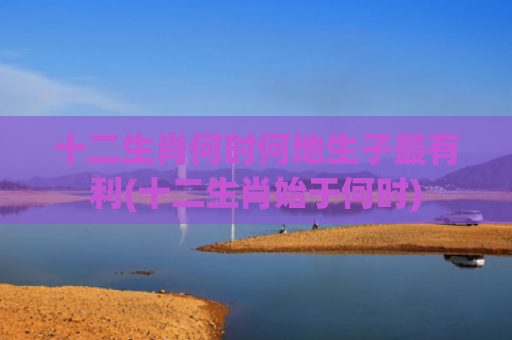 十二生肖何时何地生子最有利(十二生肖始于何时)